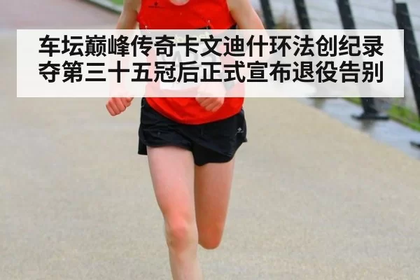 车坛巅峰传奇卡文迪什环法创纪录夺第三十五冠后正式宣布退役告别