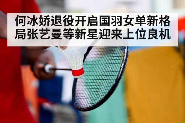 何冰娇退役开启国羽女单新格局张艺曼等新星迎来上位良机