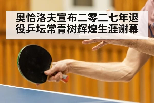奥恰洛夫宣布二零二七年退役乒坛常青树辉煌生涯谢幕