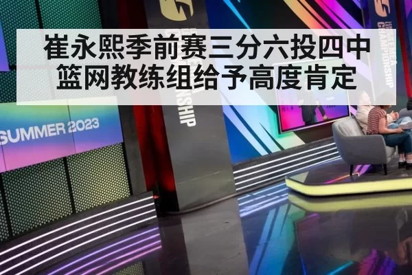 崔永熙季前赛三分六投四中篮网教练组给予高度肯定